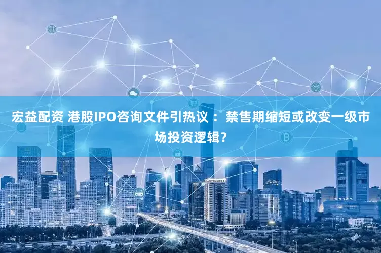 宏益配资 港股IPO咨询文件引热议 ：禁售期缩短或改变一级市场投资逻辑？