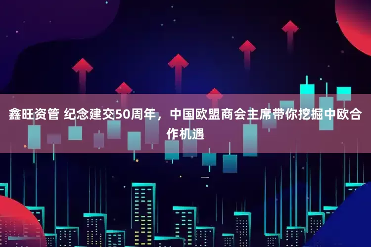 鑫旺资管 纪念建交50周年，中国欧盟商会主席带你挖掘中欧合作机遇