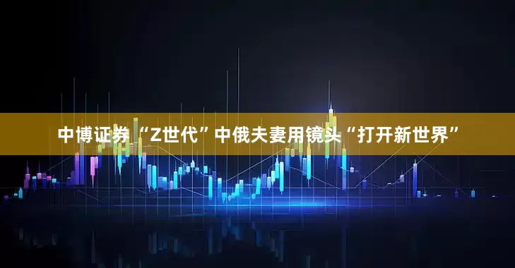 中博证券 “Z世代”中俄夫妻用镜头“打开新世界”