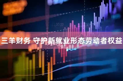三羊财务 守护新就业形态劳动者权益
