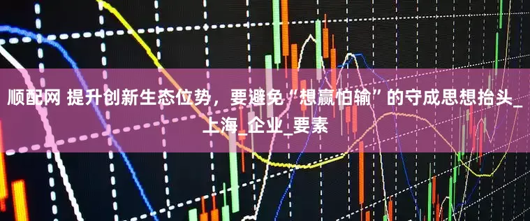顺配网 提升创新生态位势，要避免“想赢怕输”的守成思想抬头_上海_企业_要素