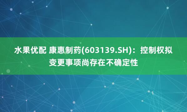 水果优配 康惠制药(603139.SH)：控制权拟变更事项尚存在不确定性