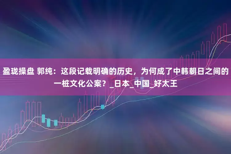 盈珑操盘 郭纯：这段记载明确的历史，为何成了中韩朝日之间的一桩文化公案？_日本_中国_好太王