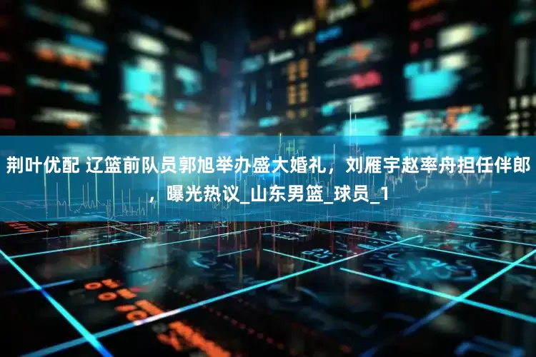 荆叶优配 辽篮前队员郭旭举办盛大婚礼，刘雁宇赵率舟担任伴郎，曝光热议_山东男篮_球员_1