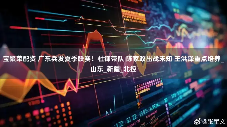 宝聚荣配资 广东兵发夏季联赛！杜锋带队 陈家政出战未知 王洪泽重点培养_山东_新疆_北控