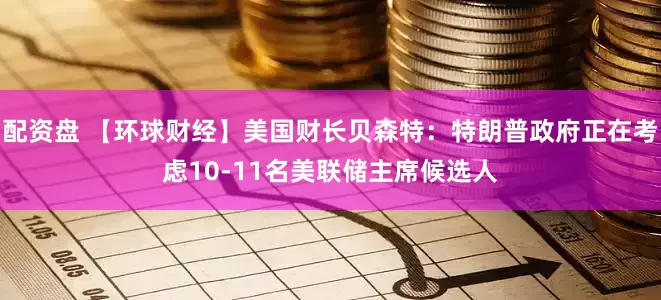 配资盘 【环球财经】美国财长贝森特：特朗普政府正在考虑10-11名美联储主席候选人