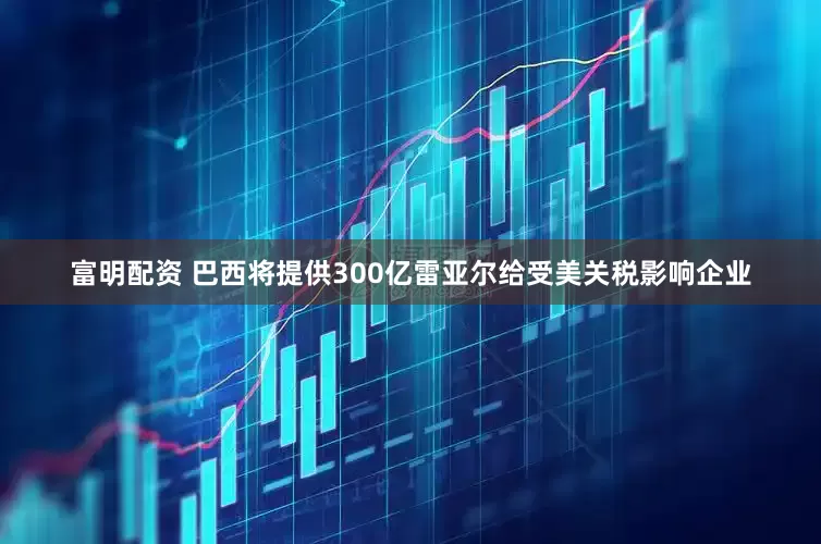 富明配资 巴西将提供300亿雷亚尔给受美关税影响企业