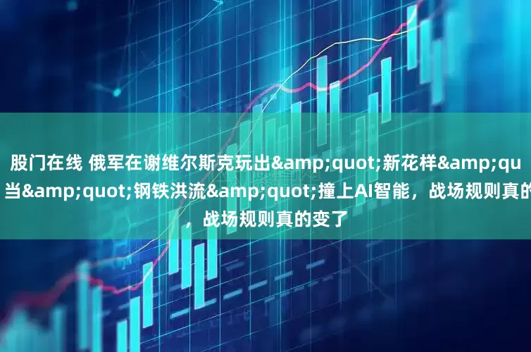 股门在线 俄军在谢维尔斯克玩出&quot;新花样&quot;：当&quot;钢铁洪流&quot;撞上AI智能，战场规则真的变了