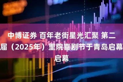 中博证券 百年老街星光汇聚 第二届（2025年）里院喜剧节于青岛启幕