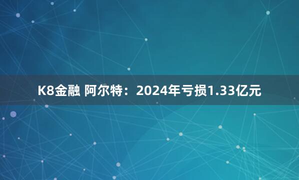 K8金融 阿尔特：2024年亏损1.33亿元