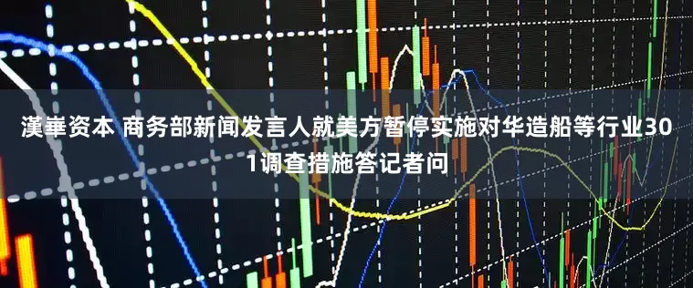 漢崋资本 商务部新闻发言人就美方暂停实施对华造船等行业301调查措施答记者问