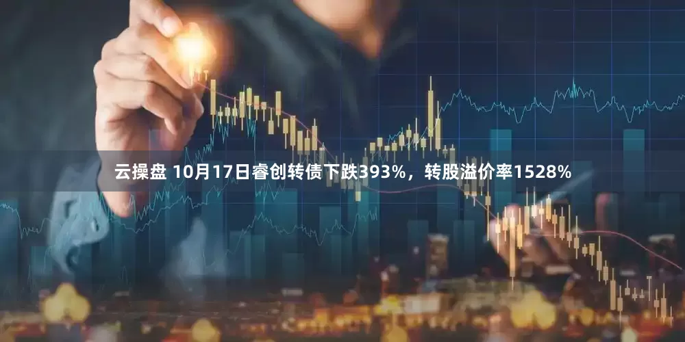 云操盘 10月17日睿创转债下跌393%，转股溢价率1528%