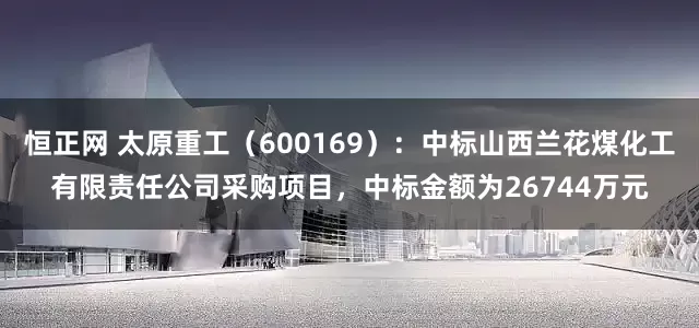 恒正网 太原重工(600169):中标山西兰花煤化工有限责任公司采购项目,中标金额为26744万元