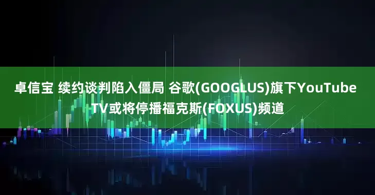 卓信宝 续约谈判陷入僵局 谷歌(GOOGLUS)旗下YouTube TV或将停播福克斯(FOXUS)频道